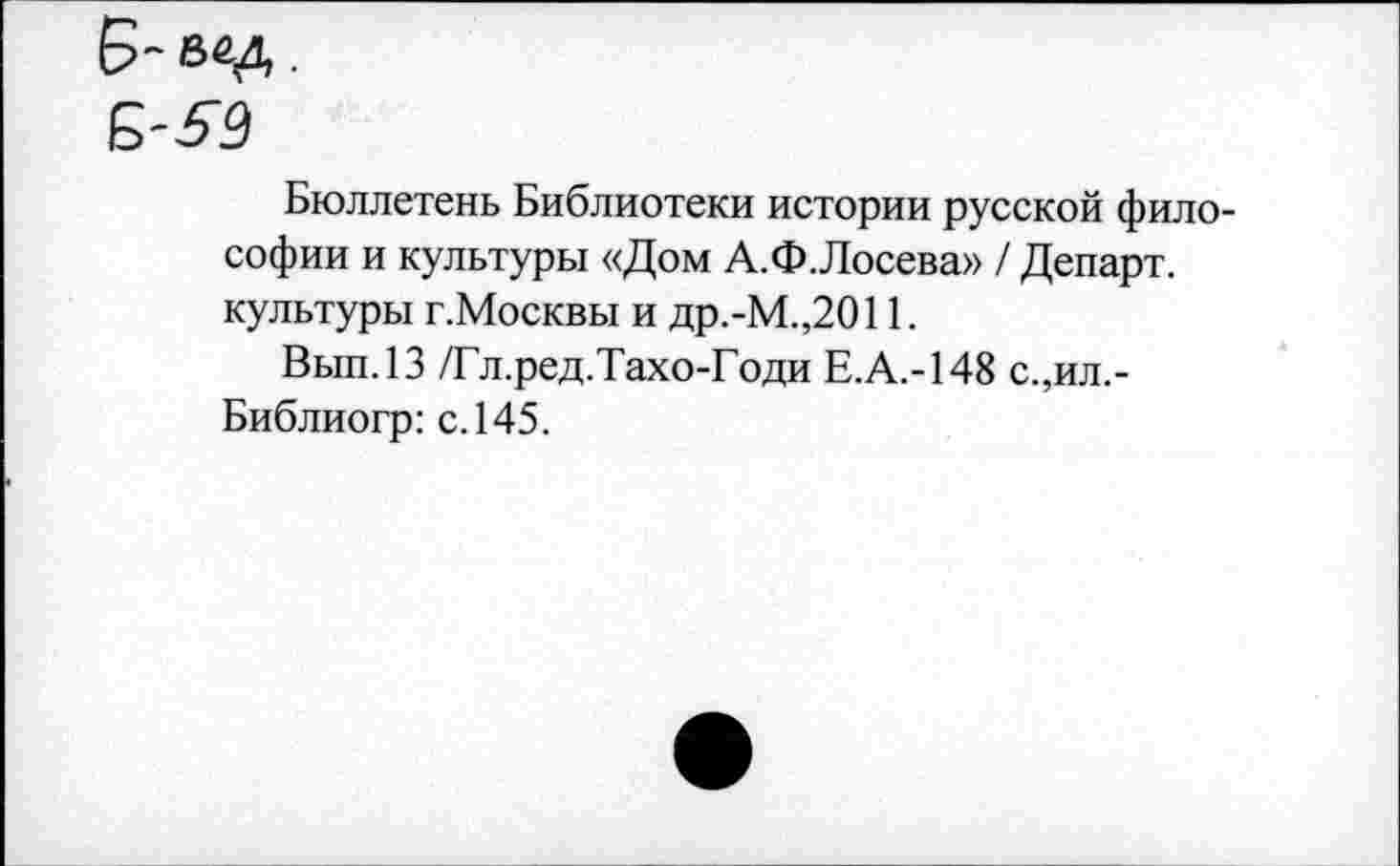 ﻿Бюллетень Библиотеки истории русской философии и культуры «Дом А.Ф.Лосева» / Департ. культуры г.Москвы и др.-М.,2011.
Вып.13 /Гл.ред.Тахо-Годи Е.А.-148 с.,ил.-Библиогр: с. 145.